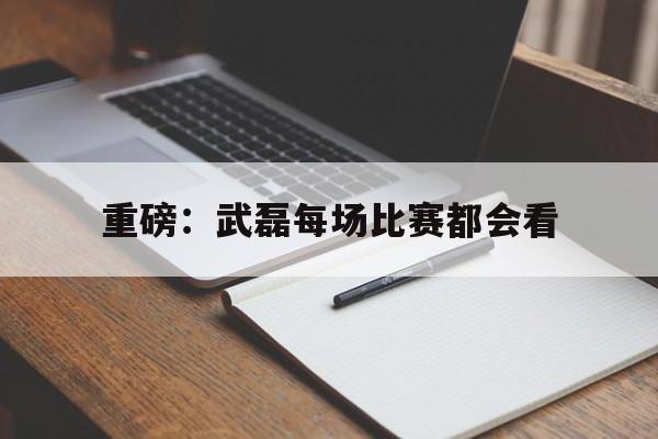 重磅：武磊每场比赛都会看(武磊打的是什么比赛)